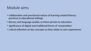 Module aims
• collaborative and provisional nature of learning-related literacy
practices in educational settings
• literacy and language studies as these pertain to education
• significance of digital and traditional forms of ‘composition’
• critical reflection on key concepts as they relate to own experiences
 