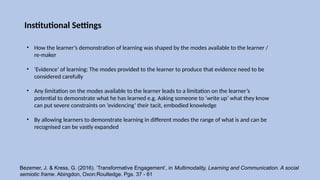 Institutional Settings
• How the learner’s demonstration of learning was shaped by the modes available to the learner /
re-maker
• ‘Evidence’ of learning: The modes provided to the learner to produce that evidence need to be
considered carefully
• Any limitation on the modes available to the learner leads to a limitation on the learner’s
potential to demonstrate what he has learned e.g. Asking someone to ‘write up’ what they know
can put severe constraints on ‘evidencing’ their tacit, embodied knowledge
• By allowing learners to demonstrate learning in different modes the range of what is and can be
recognised can be vastly expanded
Bezemer, J. & Kress, G. (2016). ‘Transformative Engagement’, in Multimodality, Learning and Communication. A social
semiotic frame. Abingdon, Oxon:Roultedge. Pgs. 37 - 61
 