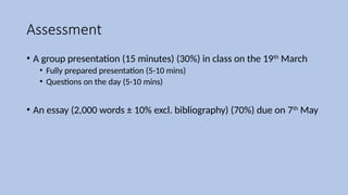 Assessment
• A group presentation (15 minutes) (30%) in class on the 19th
March
• Fully prepared presentation (5-10 mins)
• Questions on the day (5-10 mins)
• An essay (2,000 words ± 10% excl. bibliography) (70%) due on 7th
May
 