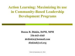 Action Learning: Maximizing its use
 in Community-Based Leadership
      Development Programs



       Donna R. Dinkin, DrPH, MPH
               336-643-4165
          drdinkin@hotmail.com
             dinkind@ccl.org


             Dinkin & Associates LLC, 2012
 