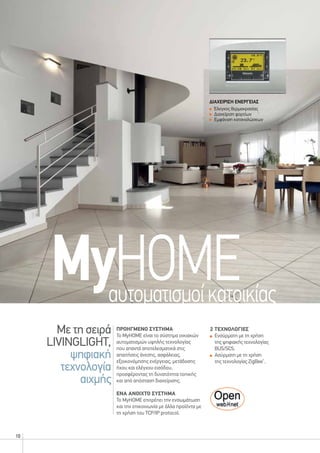 10
Με τη σειρά
LIVINGLIGHT,
ψηφιακή
τεχνολογία
αιχμής
MyHOMEαυτοματισμοίκατοικίας
προηγμενΟ συστημα
Το MyHOME είναι το σύστημα οικιακών
αυτοματισμών υψηλής τεχνολογίας
που απαντά αποτελεσματικά στις
απαιτήσεις άνεσης, ασφάλειας,
εξοικονόμησης ενέργειας, μετάδοσης
ήχου και ελέγχου εισόδου,
προσφέροντας τη δυνατότητα τοπικής
και από απόσταση διαχείρισης.
ενα ανοιχτο συστημα
Το MyHOME επιτρέπει την ενσωμάτωση
και την επικοινωνία με άλλα προϊόντα με
τη χρήση του TCP/IP protocol.
ΔΙΑΧΕΙΡΙΣΗ ΕΝΕΡΓΕΙΑΣ
Έλεγχος θερμοκρασίας
Διαχείριση φορτίων
Εμφάνιση καταναλώσεων
2 τεχνολογιεσ
	Ενσύρματη με τη χρήση
της ψηφιακής τεχνολογίας
BUS/SCS.
	Ασύρματη με τη χρήση
της τεχνολογίας ZigBee®
.
 