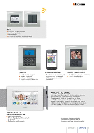 καταλογοσlivingLIGHT 11
ΑΝΕΣΗ
	Αυτόματος έλεγχος φωτισμού
	Διαχείριση των ρολών
	Μετάδοση ήχου
	Επέκταση με ασύρματη τεχνολογία ZigBee®
τοπικοσ ελεγχοσ και
ομαδοποιηση λειτουργιων
	Ενεργοποίηση σεναρίων
	Τοπικός έλεγχος μέσω οθόνης αφής, TV,
PC και tablet
	Ομαδοποίηση των λειτουργιών
Για περισσότερες πληροφορίες σχετικά με
τις δυνατότητες του συστήματος MyHOME,
επικοινωνήστε με το Τμήμα Τεχνικής Υποστήριξης
Οθόνη αφής Touch Screen με 16:9 10” οθόνη LCD και εύχρηστο
interface γραφικών. Χρησιμοποιείται για τη διαχείριση
εξατομικευμένων προφίλ και για περιήγηση και έλεγχο
σε κάθε δωμάτιο του σπιτιού. Δυνατότητα εξατομικευμένων
εικόνων φόντου. Έλεγχος συσκευών multimedia (USB, SD card,
web browser) και πλήρης έλεγχος των λειτουργιών του οικιακού
αυτοματισμού MyHOME και του συστήματος ελέγχου εισόδου.
ασφαλεια
	Αντικλεπτικός συναγερμός
	Tεχνικός συναγερμός
	Βοήθεια από απόσταση
	Σύστημα παρακολούθησης video
συστημα ελεγχου εισοδου
	Δυνατότητα ελέγχου των αυτοματισμών
	Σύστημα ελέγχου εισόδου
ελεγχοσ απο αποσταση
	Διαχείριση της εγκατάστασης από
απόσταση μέσω του MyHOME
WEB χρησιμοποιώντας PC ή
smartphone
 