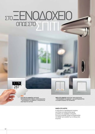 12
NΕΟ
ΑΝΕΣΗ ΣΤΟ ΛΕΠΤΟ
Η παρουσία του καρτοδιακόπτη επιτρέπει
στον ένοικο να ενεργοποιήσει άμεσα
τις ανέσεις που προσφέρει το δωμάτιο.
Για να μην ενοχληθεί, μπορεί να ενεργοποιήσει
την ένδειξη “μην ενοχλείτε” με το πάτημα ενός
κουμπιού.
ΜΕΣΑ ΣΤΟ ΔΩΜΑΤΙΟ: ΜΠΟΥΤΟΝ “ΜΗΝ ΕΝΟΧΛΕΙΤΕ
- ΤΑΚΤΟΠΟΙΗΣΤΕ ΤΟ ΔΩΜΑΤΙΟ”, ΚΑΙ ΚΑΡΤΟΔΙΑΚΟΠΤΗΣ
(ΓΙΑ ΕΝΕΡΓΟΠΟΙΗΣΗ ΤΟΥ ΡΕΥΜΑΤΟΣ)
ΕΞΩ ΑΠΟ ΤΟ ΔΩΜΑΤΙΟ: ΦΩΤΕΙΝΌΣ
ΜΗΧΑΝΙΣΜΟΣ ΜΕ ΣΥΜΒΟΛΑ “ΜΗΝ ΕΝΟΧΛΕΙΤΕ
- ΤΑΚΤΟΠΟΙΗΣΤΕ ΤΟ ΔΩΜΑΤΙΟ”, ΚΟΥΔΟΥΝΙ ΚΑΙ
ΑΝΑΓΝΩΣΤΗΣ ΚΑΡΤΩΝ
στοξενοδοχειο				
οπωσστο
σπιτι
 