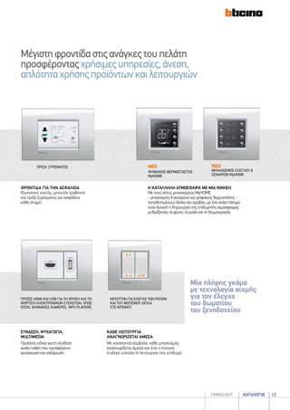 καταλογοσlivingLIGHT 13
Μία πλήρης γκάμα
με τεχνολογία αιχμής
για τον έλεγχο
του δωματίου
του ξενοδοχείου
Mέγιστηφροντίδαστιςανάγκεςτουπελάτη
προσφέρονταςχρήσιμεςυπηρεσίες,άνεση,
απλότηταχρήσηςπροϊόντωνκαιλειτουργιών
καθε λειτουργια
αναγνωριζεται αμεσα
Με κατανοητά σύμβολα, κάθε μηχανισμός
αναγνωρίζεται άμεσα και έτσι ο ένοικος
επιλέγει εύκολα τη λειτουργία που επιθυμεί.
συνδεση, ψυχαγωγια,
multimedia
Προϊόντα ειδικά για τη σύνδεση
audio/video που προσφέρουν
ψυχαγωγία και χαλάρωση.
μπουτον για ελεγχο των ρολων
και του φωτισμου διπλα
στο κρεβατι
πριζεσ HDMI και USB για τη χρηση και τη
φορτιση ηλεκτρονικών συσκευων, οπως
DVDs, ψηφιακεσ καμερεσ, MP3 players
η καταλληλη ατμοσφαιρα με μια κινηση
Με τους νέους μηχανισμούς MyHOME
- μηχανισμός 8 σεναρίων και ψηφιακός θερμοστάτης -
τοποθετημένους δίπλα στο κρεβάτι, με ένα απλό πάτημα
είναι δυνατή η δημιουργία της επιθυμητής ατμόσφαιρας
ρυθμίζοντας τα φώτα, τα ρολά και τη θερμοκρασία.
ΦΡΟΝΤΙΔΑ ΓΙΑ ΤΗΝ ΑΣΦΑΛΕΙΑ
Φωτιστικό νυκτός, μπουτόν τραβηχτό
και πρίζα ξυρίσματος για ασφάλεια
κάθε στιγμή.
ΝΕΟ
ΜΗΧΑΝΙΣΜΟΣ ΕΛΕΓΧΟΥ 8
ΣΕΝΑΡΙΩΝ MyHOME
ΝΕΟ
ΨΗΦΙΑΚΟΣ ΘΕΡΜΟΣΤΑΣΤΗΣ
MyHOME
πριζα ξυρισματοσ
 