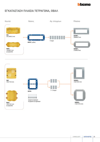 καταλογοσlivingLIGHT 21
ΕΓΚΑΤΑΣΤΑΣΗ ΠΛΑΙΣΙΑ ΤΕΤΡΑΓΩΝΑ, ΟΒΑΛ
7 στοιχεία
LN4707 (με βίδες)
LNA4807...
(208x86x9,2 mm)
LNB4807...
(216x89x10 mm)
3 + 3 στοιχεία
LN4726
LNB4826...
(130x137x10,3 mm)
506L
(183,5x90x53,5 mm)
506E
(106x117x52 mm)
LNA4826...
(120x134x9,3 mm)
PB506
(182x68x51 mm)
για γυψοσανίδα
PB526
(109x114x51 mm)
για γυψοσανίδα
Κουτιά Βάσεις Αρ. στοιχείων Πλαίσια
περιέχονται εξαρτήματα
στα χρώματα των μηχανισμών
 