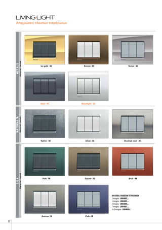 22
silkmetalsnaturalia
Ice gold - OA Bronze - BZ Nickel - NS
Native - NA Silver - AG Brushed steel - ACS
Park - PK Square - SQ Brick - RK
Avenue - AE Club - CB
Αποχρώσεις πλαισίων τετράγωνων
Material:zamakMaterial:zamakMaterial:zamak
AΡ. ΚΑΤΑΛ. ΠΛΑΙΣΙΩΝΤΕΤΡΑΓΩΝΩΝ
2 στοιχεία - LNA4802...
3 στοιχεία - LNA4803...
4 στοιχεία - LNA4804...
7 στοιχεία - LNA4807...
3+3 στοιχεία - LNA4826...
Steel - AC Moonlight - GL
 