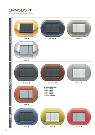 24
glossy
Grape - GP Citron - CT Sunset - SS
Gold - OC
Siena - SI
Graphite - GF Marrakech - MA Cordoba - CO
Dark steel - AC Titanium - TC
naturaliametals
Crome - CR
Αποχρώσεις πλαισίων οβάλ
Material:zamakMaterial:zamakMaterial:zamak
AΡ. ΚΑΤΑΛ. ΠΛΑΙΣΙΩΝ ΟΒΑΛ
2 στοιχεία - LNB4802...
3 στοιχεία - LNB4803...
4 στοιχεία - LNB4804...
7 στοιχεία - LNB4807...
3+3 στοιχεία - LNB4826...
 