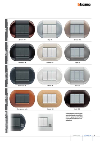 καταλογοσlivingLIGHT 25
Bronze - TB
twin
Brown - TW Sky - TS
neutrAL
Anthracite - AR White - BI Tech - TE
Smoking - SM Colonial - CL Tight - TG
classy
Δυνατότητα εξατομίκευσης
των πλαισίων με προσθήκη
ειδικών γραφικών (σύμβολα,
λογότυπα, κλπ) ενός ή δύο
χρωμάτων
CUSTOMISEDCOVERPLATES
Cherrywood - LCA Maple - LAE Oak - LRW
essencES
FactorycustomisationMaterial:solidwoodMaterial:polymerplasticMaterial:polymerplasticMaterial:polymerplastic
 