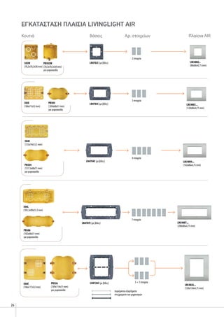 26
504E
(133x74x53,5 mm)
4 στοιχεία
LN4704C (με βίδες) LNC4804...
(142x86x4,75 mm)
PB503
(109x68x51 mm)
για γυψοσανίδα
503E
(106x71x52 mm)
2 στοιχεία
LNC4802..
(88x86x4,75 mm)
3 στοιχεία
LN4703C (με βίδες) LNC4803...
(120x86x4,75 mm)
PB504
(131.5x68x51 mm)
για γυψοσανίδα
502W
(70,5x70,5x58 mm)
LN4702C (με βίδες)
Κουτιά Βάσεις Αρ. στοιχείων Πλαίσια AIR
PB502W
(70,5x70,5x58 mm)
για γυψοσανίδα
7 στοιχεία
LN4707C (με βίδες) LNC4807...
(208x86x4,75 mm)
506L
(183,5x90x53,5 mm)
PB506
(182x68x51 mm)
για γυψοσανίδα
3 + 3 στοιχείαLN4726C (με βίδες)
περιέχονται εξαρτήματα
στα χρώματα των μηχανισμών
506E
(106x117x52 mm)
LNC4826...
(120x134x4,75 mm)
PB526
(109x114x51 mm)
για γυψοσανίδα
ΕΓΚΑΤΑΣΤΑΣΗ ΠΛΑΙΣΙΑ livinglight air
 