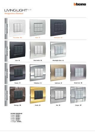 Αποχρώσεις πλαισίων
SHINY
Material:zamak
DECORATIONS
Material:zamak
Stripes - SPRamage - RM Greek - GK Net - NE
Pewter - PT Palladium - PL Gold mat - OF Nickel mat - NK
NEUTRALmonochrome
Material:zamakMaterial:zamak
Lava - NL Pearl white - PR Moonlight silver - GL
AΡ. ΚΑΤΑΛ. ΠΛΑΙΣΙΩΝ AIR
2 στοιχεία - LNC4802...
3 στοιχεία - LNC4803...
4 στοιχεία - LNC4804...
7 στοιχεία - LNC4807...
3+3 στοιχεία - LNC4826...
Pure white - BN Tech - TE Anthracite - AR
 