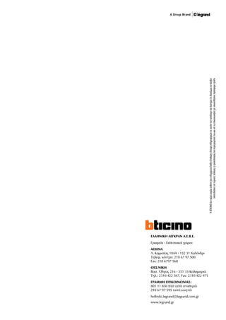 ΕΛΛΗΝΙΚΗ ΛΕΓΚΡΑΝ Α.Ε.Β.Ε.
Γραφεία - Εκθεσιακοί χώροι:
ΑΘΗΝΑ
Λ. Κηφισίας 184Α - 152 31 Χαλάνδρι
Τηλεφ. κέντρο: 210 67 97 500
Fax: 210 6797 560
ΘΕΣ/ΝΙΚΗ
Βασ. Όλγας 216 - 551 33 Καλαμαριά
Τηλ.: 2310 422 567, Fax: 2310 422 971
ΓΡΑΜΜΗ ΕΠΙΚΟΙΝΩΝΙΑΣ:
801 11 850 850 (από σταθερό)
210 67 97 595 (από κινητό)
helliniki.legrand@legrand.com.gr
www.legrand.gr
ΗBTICINOδενφέρεικαμίαευθύνηγιαενδεχόμεναλάθηήπιθανήέλλειψηπληροφοριώνσεαυτόντονκατάλογοκαιδιατηρείτοδικαίωμαναπροβεί
οποτεδήποτεσετεχνικέςαλλαγέςήτροποποίησητουπεριεχομένουτουκαινατιςεπικοινωνήσειμεοποιονδήποτεπρόσφοροτρόπο
 