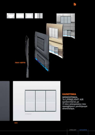 καταλογοσlivingLIGHT 3
DECORS
Ειδικά επεξεργασμένες
επιφάνειες με τη βοήθεια
της τεχνολογίας laser για
μοναδικές αποχρώσεις.
SHINY
Ειδικά επεξεργασμένο μέταλλο
για μία ματ επιφάνεια (Pewter,
Palladium, Gold Mat, Nickel Mat).
NEUTRAL
Επιλογή υλικών σε χρωματική
αρμονία με τα πλήκτρα
(Lava, Pearl white, Moon silver).
νεο
pure white
STRIPES
gold mat
LAVA
ΚΑΙΝΟΤΟΜΙΑ
ΜΟΝΟΧΡΩΜΙΑ.
Το LIVINGLIGHT ΑΙR
εμπλουτίζεται με
3 νέες αποχρώσεις που
προσφέρουν μονόχρωμο
αποτέλεσμα.
Ramage Greek Net Stripes
Πολύ λεπτό
Πάχος μικρότερο
των 5mm
 