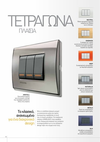 4
silk
Μεταξένιες αποχρώσεις,
απαλές αντανακλάσεις
και πρωτότυπα χρώματα.
kristall
Ένα εκπλεπτυσμένο
και επιτυχημένο concept
που προσφέρει φινέτσα σε
όλους τους χώρους
ESSENCES
Το design και η φύση
συναντιούνται σε αυτή τη σειρά
πλαισίων από ξύλο: bamboo,
κερασιά και καρυδιά.
deep
Συναρπαστικές αποχρώσεις
με λαμπερά χρώματα.
Metals
Υλικά που αντανακλούν
το σύγχρονο τρόπο ζωής.
NeutrAL
Τέλεια χρωματική αρμονία
ανάμεσα στο πλαίσιο
και το πλήκτρο.
Naturalia
Υφή υλικών εμπνευσμένη
από την απλότητα των
υλικών κατασκευής.
ΤΕΤΡΑΓΩΝΑΠΛΑΙΣΙΑ
Μόνο το αληθινά κλασικό μπορεί
να ανανεώνεται μέσα στο χρόνο
διατηρώντας παράλληλα το στυλ
που το έκανε μοναδικό. Τα τετράγωνα
πλαίσια LIVINGLIGHT είναι ακριβώς
αυτό: διαχρονικά κλασικά που μπορούν
να αναμετρηθούν με το πιο σύγχρονο
design χάρη στο κομψό στυλ τους.
Tοκλασικό,
ανανεωμένο
γιαέναδιαχρονικό
design
 