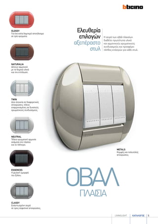 καταλογοσlivingLIGHT 5
Η σειρά των οβάλ πλαισίων
διαθέτει πρωτότυπα υλικά
και αρμονικούς χρωματικούς
συνδυασμούς και προσφέρει
πλήθος επιλογών για κάθε στυλ.
Ελευθερία
επιλογών
αξεπέραστο
στυλ
metals
Κομψές και πολυτελείς
αποχρώσεις.
ΟΒΑΛΠΛΑΙΣΙΑ
twin
Δύο στοιχεία σε διαφορετικές
αποχρώσεις, τέλεια
εναρμονισμένες σε δυνατούς
χρωματικούς συνδυασμούς.
classy
Εκλεπτυσμένη σειρά
σε τρεις σοφιστικέ αποχρώσεις.
NeutrAL
Τέλεια χρωματική αρμονία
ανάμεσα στο πλαίσιο
και το πλήκτρο.
naturalIA
Δένουν αρμονικά
με τα δομικά υλικά
και την επίπλωση.
ESSENCES
Η φυσική ομορφιά
του ξύλου.
glossy
Για ένα extra λαμπερό αποτέλεσμα
σε τρία χρώματα.
 