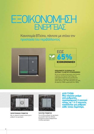 6
ΕΞΟΙΚΟΝΟΜΗΣΗ
ΕΝΕΡΓΕΙΑΣ
ΚαινοτομίαBTicino,πάντοτεμεστόχοτην
προστασίατουπεριβάλλοντος
ΠΡΟΣΑΡΜΟΣΤΕ ΤΟ ΕΠΙΠΕΔΟ ΤΟΥ
ΦΩΤΙΣΜΟΥ ΓΙΑ ΜΕΓΙΣΤΗ ΕΞΟΙΚΟΝΟΜΗΣΗ
Με τον eco ρυθμιστή φωτισμού είναι δυνατός
ο έλεγχος οικονομικών λαμπτήρων και
LEDs εξοικονομώντας έως και 65% στην
κατανάλωση ενέργειας (υπολογισμός για
χρήση λάμπας LED 17W ρυθμισμένη στο 25%
σε σχέση με 100W πυράκτωσης στο 100%).
ΕΩΣ
65%ΕΞΟΙΚΟΝΟΜΗΣΗ
ΔΥΟ ΤΥΠΟΙ
Μία πλούσια γκάμα
από ρυθμιστές,
περιστροφικού ή πατητού
τύπου, σε 1 ή 2 στοιχεία,
κατάλληλοι για ρύθμιση
κάθε τύπου λαμπτήρα.
ΠΑΤΗΤΟΣ ΡΥΘΜΙΣΤΗΣ
Για on/off και ρύθμιση του φωτισμού
με μια απλή πίεση στο πλήκτρο.
Δυνατότητα μνήμης διαφορετικών
επιπέδων φωτισμού.
ΠΕΡΙΣΤΡΟΦΙΚΟΣ ΡΥΘΜΙΣΤΗΣ
Με την κλασική κυκλική κίνηση για τη
ρύθμιση του φωτισμού.
 