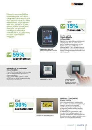 καταλογοσlivingLIGHT 7
Σεβασμός για το περιβάλλον,
συμμόρφωση με τους νέους
ενεργειακούς κανονισμούς και
εξοικονόμηση ενέργειας χωρίς
συμβιβασμούς στις σύγχρονες
απαιτήσεις άνεσης: η BTicino
προσφέρει λύσεις για έξυπνη
διαχείριση του φωτισμού
και έλεγχο των οικιακών
καταναλώσεων, συμβάλλοντας
έτσι στην εξοικονόμηση
ενέργειας.
green switch: φωτισμοσ μονο
οταν χρειαζεται
Ο Green Switch είναι η έξυπνη και καινοτόμα
λύση για τη διαχείριση του φωτισμού με
ελάχιστες απώλειες.
Το φως ανάβει από το χρήστη με πίεση
στο πλήκτρο και σβήνει αυτόματα όταν δεν
υπάρχει παρουσία στο χώρο.
ΠΛΗΡΗΣ ΕΛΕΓΧΟΣ
ΤΩΝ ΕΝΕΡΓΕΙΑΚΩΝ
ΚΑΤΑΝΑΛΩΣΕΩΝ
Εμφάνιση των καταναλώσεων της κατοικίας
- ηλεκτρισμός, νερό και φυσικό αέριο -
και της παραγωγής της ενέργειας και του
ζεστού νερού μέσω φωτοβολταϊκών ή
ηλιακών panels. Έτσι, η κατοικία μπορεί να
γίνει ενεργειακά αποδοτική μειώνοντας την
άσκοπη κατανάλωση και εντοπίζοντας τυχόν
κακή λειτουργία.
ΟΘΟΝΗ ΑΦΗΣ ΕΝΔΕΙΞΗΣ
ΕΝΕΡΓΕΙΑΚΩΝ ΚΑΤΑΝΑΛΩΣΕΩΝ
ΘΕΡΜΑΝΣΗ ΚΑΙ ΨΥΞΗ ΜΟΝΟ
ΟΤΑΝ ΧΡΕΙΑΖΕΤΑΙ
Με τα συστήματα ελέγχου θερμοκρασίας
(για συμβατική εγκατάσταση και για σύστημα
οικιακών αυτοματισμών MyHOME)
είναι δυνατές οι παρακάτω ενέργειες:
καθορισμός διαφορετικής θερμοκρασίας
σε κάθε δωμάτιο,
διαχωρισμός του συστήματος σε ζώνες,
ενεργοποίηση της θέρμανσης μόνο όταν
απαιτείται, αποτρέποντας άσκοπη κατανάλωση.
Έτσι, εξοικονομείται ενέργεια και μειώνεται το
κόστος λειτουργίας της εγκατάστασης.
ΕΛΕΓΧΟΣ ΘΕΡΜΟΚΡΑΣΙΑΣ ΖΩΝΗΣ
Διπλής τεχνολογίας
IR / US - 2000 W
Ελέγχει οικονομικούς
λαμπτήρες και LEDs
Τεχνολογίας IR - 400 W
ΕΩΣ
30%
ΕΞΟΙΚΟΝΟΜΗΣΗ
ΕΩΣ
15%
ΕΞΟΙΚΟΝΟΜΗΣΗ
ΕΩΣ
55%
ΕΞΟΙΚΟΝΟΜΗΣΗ
 