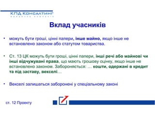 Вклад учасників
• можуть бути гроші, цінні папери, інше майно, якщо інше не
встановлено законом або статутом товариства.
• Ст. 13 ЦК можуть бути гроші, цінні папери, інші речі або майнові чи
інші відчужувані права, що мають грошову оцінку, якщо інше не
встановлено законом. Забороняється: … кошти, одержані в кредит
та під заставу, векселі…
• Векселі залишаться заборонені у спеціальному законі
ст. 12 Проекту
 