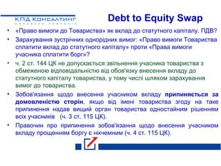 Debt to Equity Swap
• «Право вимоги до Товариства» як вклад до статутного капіталу. ПДВ?
• Зарахування зустрічних однорідних вимог: «Право вимоги Товариства
сплатити вклад до статутного капіталу» проти «Права вимоги
учасника сплатити борг»?
• ч. 2 ст. 144 ЦК не допускається звільнення учасника товариства з
обмеженою відповідальністю від обов'язку внесення вкладу до
статутного капіталу товариства, у тому числі шляхом зарахування
вимог до товариства.
• Зобов'язання щодо внесення учасником вкладу припиняється за
домовленістю сторін, якщо від імені товариства згоду на таке
припинення надав вищий орган товариства одностайним рішенням
всіх учасників (ч. 3 ст. 115 ЦК).
• Правочин про припинення зобов'язання щодо внесення учасником
вкладу прощенням боргу є нікчемним (ч. 4 ст. 115 ЦК).
 