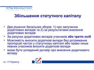 Збільшення статутного капіталу
• Два рішення Загальних зборів: 1) про залучення
додаткових вкладів та 2) за результатами внесення
додаткових вкладів
• За рахунок додаткових вкладів учасників або третіх осіб
• Можливість вносити додаткові вклади без дотримання
пропорцій часток у статутному капіталі або право лише
певних учасників вносити додаткові вклади
• може бути укладений договір про внесення додаткового
вкладу
ст. 17 Проекту
 