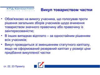 Викуп товариством частки
• Обов'язково на вимогу учасника, що голосував проти
рішення загальних зборів учасників щодо вчинення
товариством значного правочину або правочину із
заінтересованістю;
• В інших випадках відплато – за одностайним рішенням
всіх учасників;
• Викуп проводиться зі зменшенням статутного капіталу,
якщо не сформований резервний капітал у розмірі ціни
придбання викупленої частки
ст. 22, 23 Проекту
 