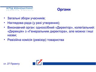 Органи
• Загальні збори учасників;
• Наглядова рада (у разі утворення);
• Виконавчий орган: одноосібний «Директор», колегіальний:
«Дирекція» з «Генеральним директора», але можна і інші
назви;
• Ревізійна комісія (ревізор) товариства
ст. 27 Проекту
 