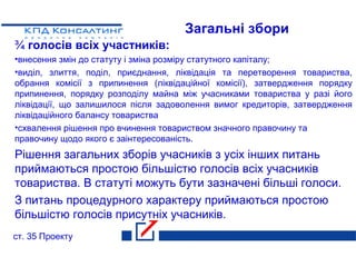 Загальні збори
¾ голосів всіх участників:
•внесення змін до статуту і зміна розміру статутного капіталу;
•виділ, злиття, поділ, приєднання, ліквідація та перетворення товариства,
обрання комісії з припинення (ліквідаційної комісії), затвердження порядку
припинення, порядку розподілу майна між учасниками товариства у разі його
ліквідації, що залишилося після задоволення вимог кредиторів, затвердження
ліквідаційного балансу товариства
•схвалення рішення про вчинення товариством значного правочину та
правочину щодо якого є заінтересованість.
Рішення загальних зборів учасників з усіх інших питань
приймаються простою більшістю голосів всіх учасників
товариства. В статуті можуть бути зазначені більші голоси.
З питань процедурного характеру приймаються простою
більшістю голосів присутніх учасників.
ст. 35 Проекту
 