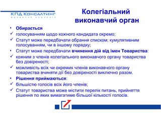 Колегіальний
виконавчий орган
• Обирається
 голосуванням щодо кожного кандидата окремо;
 Статут може передбачати обрання списком; кумулятивним
голосуванням, чи в іншому порядку;
• Статут може передбачати вчинення дій від імен Товариства:
 кожним з членів колегіального виконавчого органу товариства
без довіреності;
 можливість всіх чи окремих членів виконавчого органу
товариства вчиняти дії без довіреності виключно разом.
• Рішення приймаються:
 більшістю голосів всіх його членів;
 Статут товариства може містити перелік питань, прийняття
рішення по яких вимагатиме більшої кількості голосів.
 
