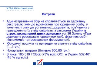 Витрати
• Адміністративний збір не справляється за державну
реєстрацію змін до відомостей про юридичну особу, у
тому числі змін до установчих документів, пов’язаних з
приведенням їх у відповідність із законами України у
строк, визначений цими законами (ст.36 Закону «Про
державну реєстрацію юридичних осіб, фізичних осіб -
підприємців та громадських формувань»).
• Юридичні послуги на приведення статуту у відповідність
([…] грн.)
• Нотаріальні витрати (близько 600,00 грн.)
• В Києві 185 519 ТОВок (73% всіх ЮО), в Україні 532 401
(45 % від всіх)
 