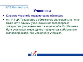 Учасники
• Кількість учасників товариства не обмежена
• ст. 141 ЦК Товариство з обмеженою відповідальністю не
може мати єдиним учасником інше господарське
товариство, учасником якого є одна особа. Особа може
бути учасником лише одного товариства з обмеженою
відповідальністю, яке має одного учасника.
 