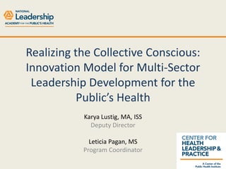 Realizing the Collective Conscious:
Innovation Model for Multi-Sector
Leadership Development for the
Public’s Health
Karya Lustig, MA, ISS
Deputy Director
Leticia Pagan, MS
Program Coordinator

 