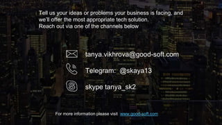 Tell us your ideas or problems your business is facing, and
we’ll offer the most appropriate tech solution.
Reach out via one of the channels below
tanya.vikhrova@good-soft.com
Telegram: @skaya13
skype tanya_sk2
For more information please visit www.good-soft.com
 