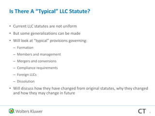 Is There A “Typical” LLC Statute?
• Current LLC statutes are not uniform
• But some generalizations can be made
• Will look at “typical” provisions governing:
– Formation
– Members and management
– Mergers and conversions
– Compliance requirements
– Foreign LLCs
– Dissolution
• Will discuss how they have changed from original statutes, why they changed
and how they may change in future
9
 
