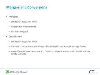 Mergers and Conversions
• Mergers
– LLC laws – Now and Then
– Reason for amendments
– Future changes?
• Conversions
– LLC laws – Now and Then
– Current statutes meet the needs of businesses that want to change forms
– Amendments have been made to make provisions more consistent with other
entity statutes
13
 