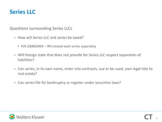 Series LLC
Questions surrounding Series LLCs
– How will Series LLC and series be taxed?
• PLR 200803004 – IRS treated each series separately
– Will foreign state that does not provide for Series LLC respect separation of
liabilities?
– Can series, in its own name, enter into contracts, sue or be sued, own legal title to
real estate?
– Can series file for bankruptcy or register under securities laws?
20
 