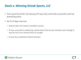 Davis v. Winning Streak Sports, LLC
• Trial court found for LLC because Pl was only nominally successful and not
prevailing party
• KS Ct of App reversed
– Statute does not require complete success
– Pl was successful in obtaining a declaration that he was member even though it
was for less of an interest than he sought
– Pl was thus entitled to indemnification
26
 