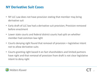 NY Derivative Suit Cases
• NY LLC Law does not have provision stating that member may bring
derivative suit
• Early draft of LLC law had a derivative suit provision; Provision removed
before enactment
• Lower state courts and federal district courts had split on whether
member had common law right
• Courts denying right found that removal of provision = legislative intent
not to allow derivative suits
• Courts granting right based it on fact shareholders and limited partners
have right and that removal of provision from draft is not clear legislative
intent to deny right
27
 