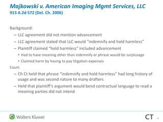 Majkowski v. American Imaging Mgmt Services, LLC
913 A.2d 572 (Del. Ch. 2006)
Background:
– LLC agreement did not mention advancement
– LLC agreement stated that LLC would “indemnify and hold harmless”
– Plaintiff claimed “hold harmless” included advancement
• Had to have meaning other than indemnify or phrase would be surplusage
• Claimed harm by having to pay litigation expenses
Court:
– Ch Ct held that phrase “indemnify and hold harmless” had long history of
usage and was second nature to many drafters
– Held that plaintiff’s argument would bend contractual language to read a
meaning parties did not intend
30
 