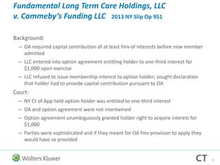 Fundamental Long Term Care Holdings, LLC
v. Cammeby’s Funding LLC 2013 NY Slip Op 951
Background:
– OA required capital contribution of at least fmv of interests before new member
admitted
– LLC entered into option agreement entitling holder to one-third interest for
$1,000 upon exercise
– LLC refused to issue membership interest to option holder; sought declaration
that holder had to provide capital contribution pursuant to OA
Court:
– NY Ct of App held option holder was entitled to one-third interest
– OA and option agreement were not intertwined
– Option agreement unambiguously granted holder right to acquire interest for
$1,000
– Parties were sophisticated and if they meant for OA fmv provision to apply they
would have so provided
31
 
