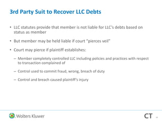 3rd Party Suit to Recover LLC Debts
• LLC statutes provide that member is not liable for LLC’s debts based on
status as member
• But member may be held liable if court “pierces veil”
• Court may pierce if plaintiff establishes:
– Member completely controlled LLC including policies and practices with respect
to transaction complained of
– Control used to commit fraud, wrong, breach of duty
– Control and breach caused plaintiff’s injury
34
 