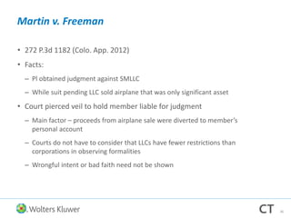 Martin v. Freeman
• 272 P.3d 1182 (Colo. App. 2012)
• Facts:
– Pl obtained judgment against SMLLC
– While suit pending LLC sold airplane that was only significant asset
• Court pierced veil to hold member liable for judgment
– Main factor – proceeds from airplane sale were diverted to member’s
personal account
– Courts do not have to consider that LLCs have fewer restrictions than
corporations in observing formalities
– Wrongful intent or bad faith need not be shown
36
 