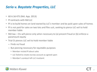 Serio v. Baystate Properties, LLC
• 60 A.3d 475 (Md. App. 2013)
• Pl contracts with Md LLC
• Pl is to build homes on land owned by LLC’s member and be paid upon sales of homes
• Pl is not paid for sales on two lots and files suit, seeking to pierce LLC veil to hold
member liable
• Md law – Cts will pierce only when necessary to (a) prevent fraud or (b) enforce a
paramount equity
• Trial Ct pierces LLC veil to hold member liable
– Finds no fraud
– But piercing necessary for equitable purposes
• Member misled Pl about sales
• LLC failed to create escrow account as agreed upon
• Member’s conduct left LLC insolvent
37
 