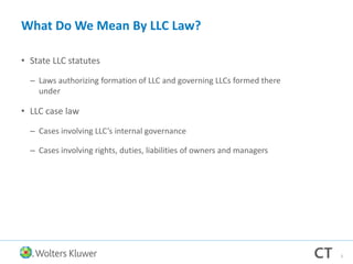 What Do We Mean By LLC Law?
• State LLC statutes
– Laws authorizing formation of LLC and governing LLCs formed there
under
• LLC case law
– Cases involving LLC’s internal governance
– Cases involving rights, duties, liabilities of owners and managers
3
 