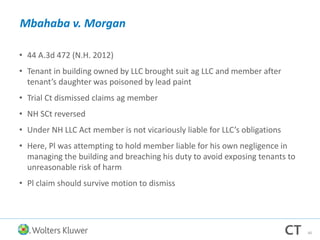 Mbahaba v. Morgan
• 44 A.3d 472 (N.H. 2012)
• Tenant in building owned by LLC brought suit ag LLC and member after
tenant’s daughter was poisoned by lead paint
• Trial Ct dismissed claims ag member
• NH SCt reversed
• Under NH LLC Act member is not vicariously liable for LLC’s obligations
• Here, Pl was attempting to hold member liable for his own negligence in
managing the building and breaching his duty to avoid exposing tenants to
unreasonable risk of harm
• Pl claim should survive motion to dismiss
40
 