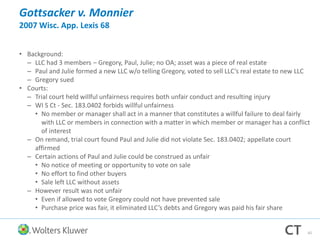 Gottsacker v. Monnier
2007 Wisc. App. Lexis 68
• Background:
– LLC had 3 members – Gregory, Paul, Julie; no OA; asset was a piece of real estate
– Paul and Julie formed a new LLC w/o telling Gregory, voted to sell LLC’s real estate to new LLC
– Gregory sued
• Courts:
– Trial court held willful unfairness requires both unfair conduct and resulting injury
– WI S Ct - Sec. 183.0402 forbids willful unfairness
• No member or manager shall act in a manner that constitutes a willful failure to deal fairly
with LLC or members in connection with a matter in which member or manager has a conflict
of interest
– On remand, trial court found Paul and Julie did not violate Sec. 183.0402; appellate court
affirmed
– Certain actions of Paul and Julie could be construed as unfair
• No notice of meeting or opportunity to vote on sale
• No effort to find other buyers
• Sale left LLC without assets
– However result was not unfair
• Even if allowed to vote Gregory could not have prevented sale
• Purchase price was fair, it eliminated LLC’s debts and Gregory was paid his fair share
42
 