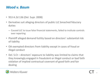 Wood v. Baum
• 953 A.2d 136 (Del. Supr. 2008)
• Derivative suit alleging directors of public LLC breached fiduciary
duties
– Caused LLC to issue false financial statements, failed to institute controls
over reporting
• Plaintiff alleged demand futility based on directors’ substantial risk
of liability
• OA exempted directors from liability except in cases of fraud or
illegal conduct
• Del. S.Ct – directors’ exposure to liability was limited to claims that
they knowingly engaged in fraudulent or illegal conduct or bad faith
violation of implied contractual covenant of good faith and fair
dealing
47
 