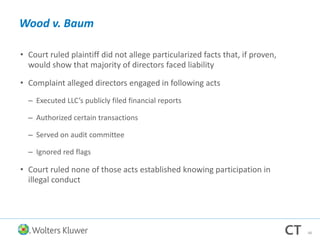 Wood v. Baum
• Court ruled plaintiff did not allege particularized facts that, if proven,
would show that majority of directors faced liability
• Complaint alleged directors engaged in following acts
– Executed LLC’s publicly filed financial reports
– Authorized certain transactions
– Served on audit committee
– Ignored red flags
• Court ruled none of those acts established knowing participation in
illegal conduct
48
 