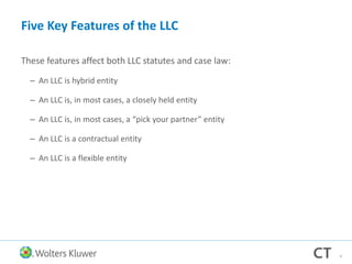 Five Key Features of the LLC
These features affect both LLC statutes and case law:
– An LLC is hybrid entity
– An LLC is, in most cases, a closely held entity
– An LLC is, in most cases, a “pick your partner” entity
– An LLC is a contractual entity
– An LLC is a flexible entity
4
 