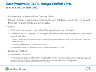 Gatz Properties, LLC v. Auriga Capital Corp.
59 A.3d 1206 (Del Supr. 2012)
• Case creating split over default fiduciary duties
• Minority members sued manager alleging breach of fiduciary duties after he bought
them out for price well below market value
• Courts
– Ch Ct holds that managers owe default fiduciary duties of care and loyalty
– S Ct states that Ch Ct’s ruling that managers owe default fiduciary duties was dicta and had no
precedential value
• Where there is a contractual provision imposing fiduciary duties there is no need to decide if there are
default duties
• No party asked the Ch Ct to decide the issue
• Reasonable minds can differ so it is up to General Assembly to clarify
• Legislative reaction
– Amendment to 18-1104
– In any case not provided for in this chapter, the rules of law and equity, including the rules of
law and equity relating to fiduciary duties and the law merchant, shall govern
50
 