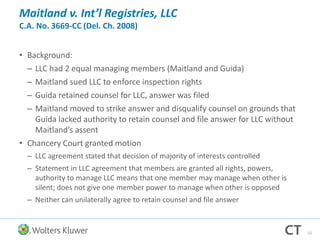 Maitland v. Int’l Registries, LLC
C.A. No. 3669-CC (Del. Ch. 2008)
• Background:
– LLC had 2 equal managing members (Maitland and Guida)
– Maitland sued LLC to enforce inspection rights
– Guida retained counsel for LLC, answer was filed
– Maitland moved to strike answer and disqualify counsel on grounds that
Guida lacked authority to retain counsel and file answer for LLC without
Maitland’s assent
• Chancery Court granted motion
– LLC agreement stated that decision of majority of interests controlled
– Statement in LLC agreement that members are granted all rights, powers,
authority to manage LLC means that one member may manage when other is
silent; does not give one member power to manage when other is opposed
– Neither can unilaterally agree to retain counsel and file answer
52
 