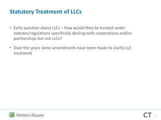 Statutory Treatment of LLCs
• Early question about LLCs – how would they be treated under
statutes/regulations specifically dealing with corporations and/or
partnerships but not LLCs?
• Over the years some amendments have been made to clarify LLC
treatment
53
 